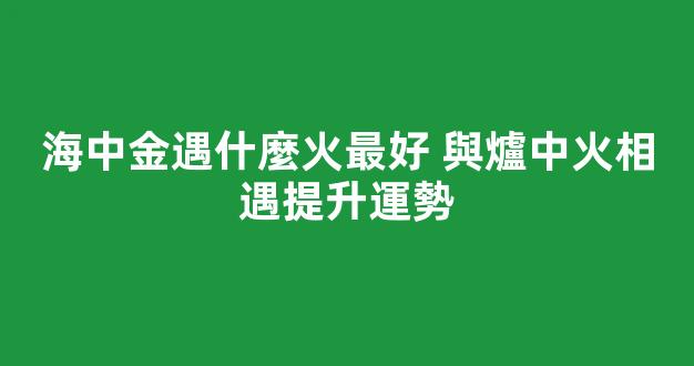 海中金遇什麼火最好 與爐中火相遇提升運勢